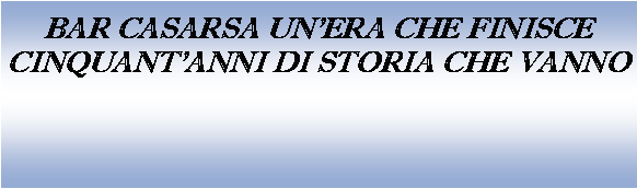 Casella di testo: BAR CASARSA UNERA CHE FINISCECINQUANT'ANNI DI STORIA CHE VANNO
